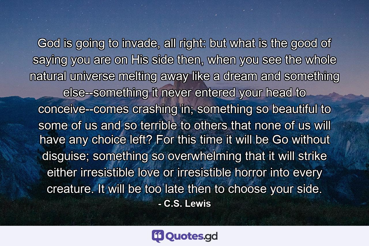 God is going to invade, all right: but what is the good of saying you are on His side then, when you see the whole natural universe melting away like a dream and something else--something it never entered your head to conceive--comes crashing in; something so beautiful to some of us and so terrible to others that none of us will have any choice left? For this time it will be Go without disguise; something so overwhelming that it will strike either irresistible love or irresistible horror into every creature. It will be too late then to choose your side. - Quote by C.S. Lewis