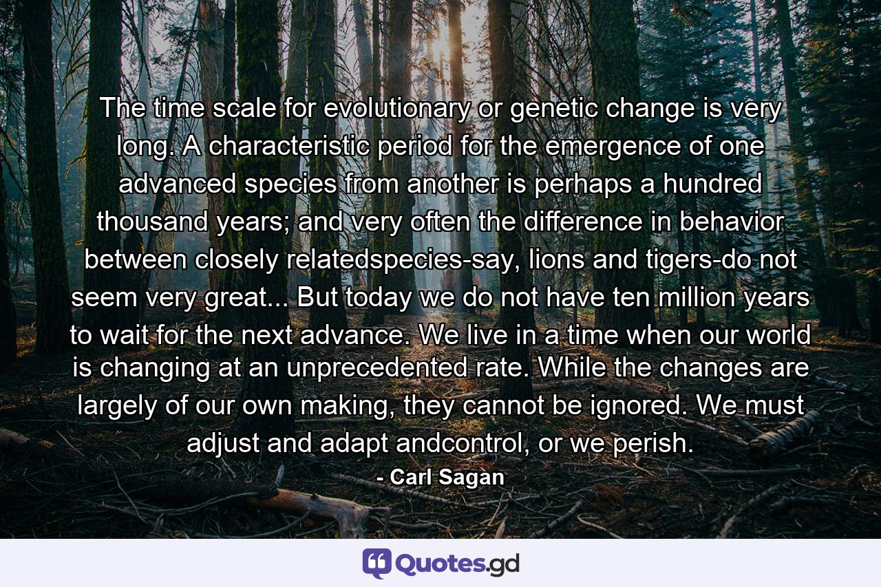 The time scale for evolutionary or genetic change is very long. A characteristic period for the emergence of one advanced species from another is perhaps a hundred thousand years; and very often the difference in behavior between closely relatedspecies-say, lions and tigers-do not seem very great... But today we do not have ten million years to wait for the next advance. We live in a time when our world is changing at an unprecedented rate. While the changes are largely of our own making, they cannot be ignored. We must adjust and adapt andcontrol, or we perish. - Quote by Carl Sagan