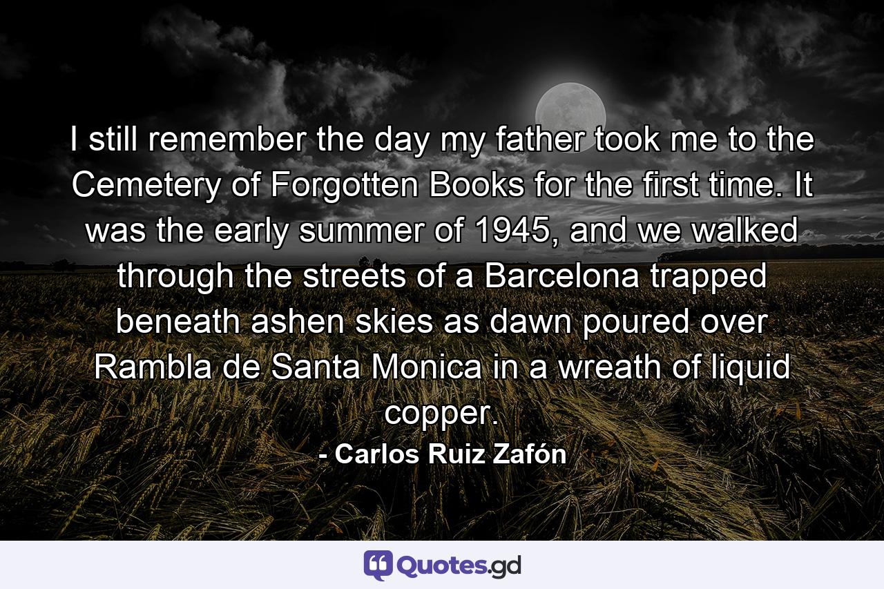 I still remember the day my father took me to the Cemetery of Forgotten Books for the first time. It was the early summer of 1945, and we walked through the streets of a Barcelona trapped beneath ashen skies as dawn poured over Rambla de Santa Monica in a wreath of liquid copper. - Quote by Carlos Ruiz Zafón