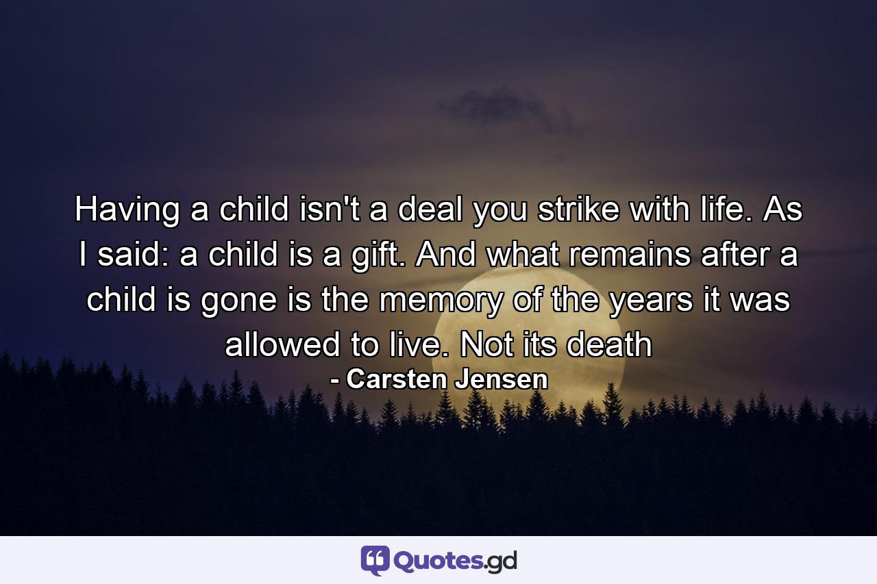 Having a child isn't a deal you strike with life. As I said: a child is a gift. And what remains after a child is gone is the memory of the years it was allowed to live. Not its death - Quote by Carsten Jensen