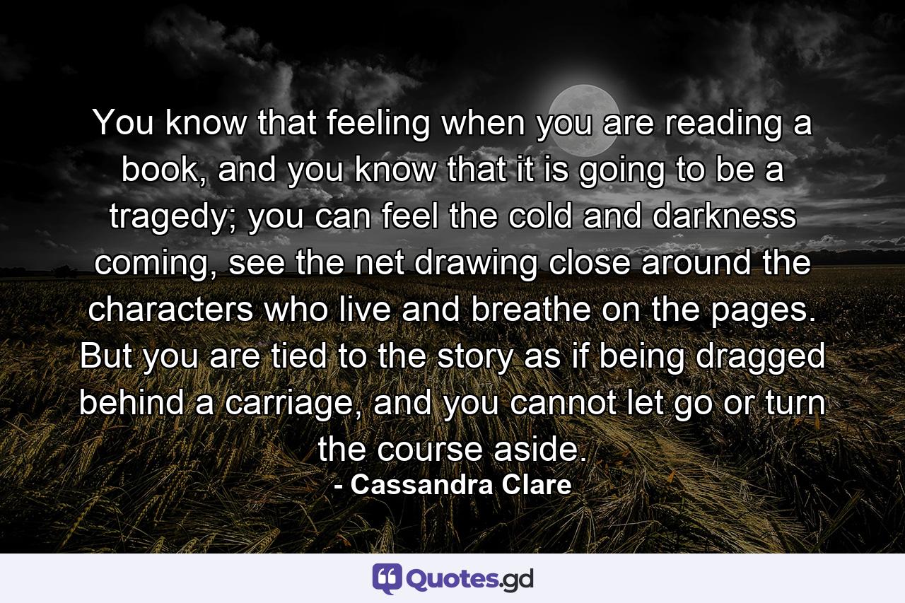 You know that feeling when you are reading a book, and you know that it is going to be a tragedy; you can feel the cold and darkness coming, see the net drawing close around the characters who live and breathe on the pages. But you are tied to the story as if being dragged behind a carriage, and you cannot let go or turn the course aside. - Quote by Cassandra Clare