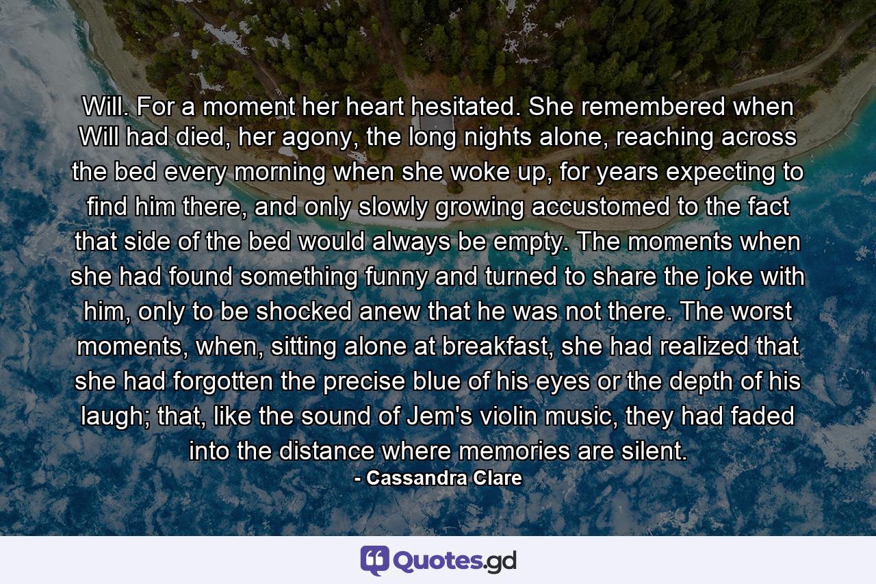 Will. For a moment her heart hesitated. She remembered when Will had died, her agony, the long nights alone, reaching across the bed every morning when she woke up, for years expecting to find him there, and only slowly growing accustomed to the fact that side of the bed would always be empty. The moments when she had found something funny and turned to share the joke with him, only to be shocked anew that he was not there. The worst moments, when, sitting alone at breakfast, she had realized that she had forgotten the precise blue of his eyes or the depth of his laugh; that, like the sound of Jem's violin music, they had faded into the distance where memories are silent. - Quote by Cassandra Clare