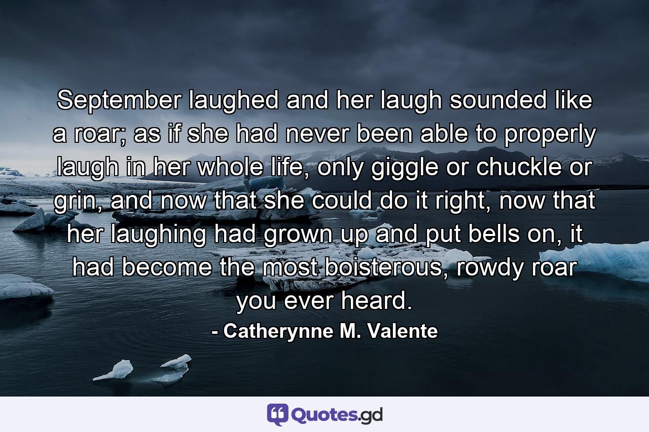 September laughed and her laugh sounded like a roar; as if she had never been able to properly laugh in her whole life, only giggle or chuckle or grin, and now that she could do it right, now that her laughing had grown up and put bells on, it had become the most boisterous, rowdy roar you ever heard. - Quote by Catherynne M. Valente