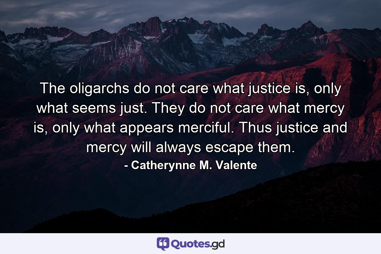 The oligarchs do not care what justice is, only what seems just. They do not care what mercy is, only what appears merciful. Thus justice and mercy will always escape them. - Quote by Catherynne M. Valente