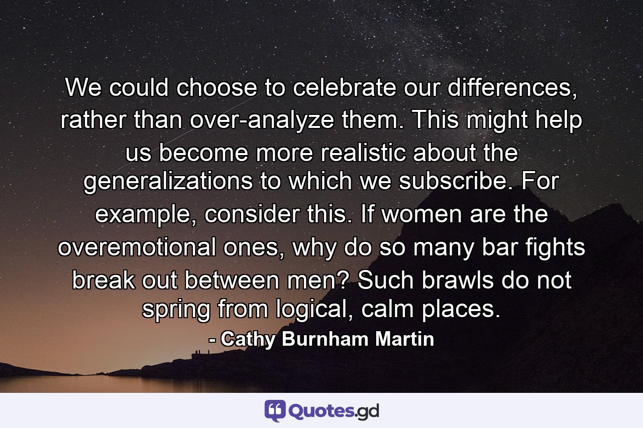 We could choose to celebrate our differences, rather than over-analyze them. This might help us become more realistic about the generalizations to which we subscribe. For example, consider this. If women are the overemotional ones, why do so many bar fights break out between men? Such brawls do not spring from logical, calm places. - Quote by Cathy Burnham Martin