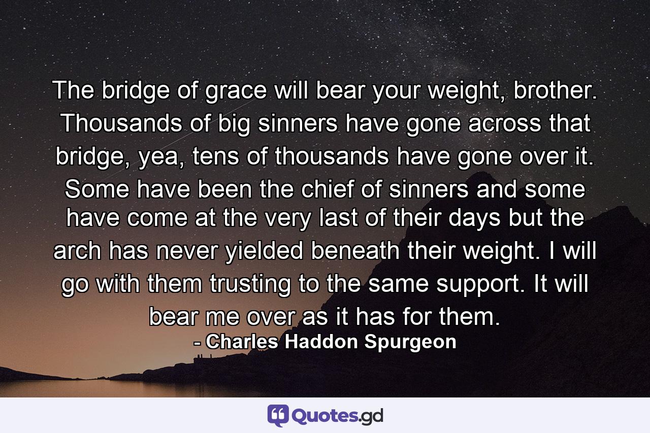 The bridge of grace will bear your weight, brother. Thousands of big sinners have gone across that bridge, yea, tens of thousands have gone over it. Some have been the chief of sinners and some have come at the very last of their days but the arch has never yielded beneath their weight. I will go with them trusting to the same support. It will bear me over as it has for them. - Quote by Charles Haddon Spurgeon