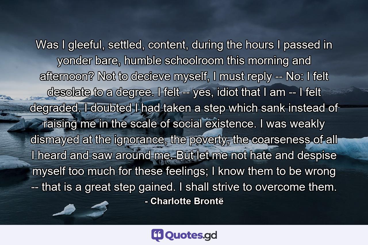 Was I gleeful, settled, content, during the hours I passed in yonder bare, humble schoolroom this morning and afternoon? Not to decieve myself, I must reply -- No: I felt desolate to a degree. I felt -- yes, idiot that I am -- I felt degraded. I doubted I had taken a step which sank instead of raising me in the scale of social existence. I was weakly dismayed at the ignorance, the poverty, the coarseness of all I heard and saw around me. But let me not hate and despise myself too much for these feelings; I know them to be wrong -- that is a great step gained. I shall strive to overcome them. - Quote by Charlotte Brontë