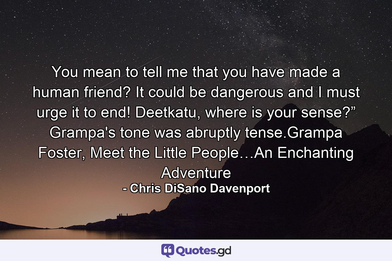 You mean to tell me that you have made a human friend? It could be dangerous and I must urge it to end! Deetkatu, where is your sense?” Grampa's tone was abruptly tense.Grampa Foster, Meet the Little People…An Enchanting Adventure - Quote by Chris DiSano Davenport