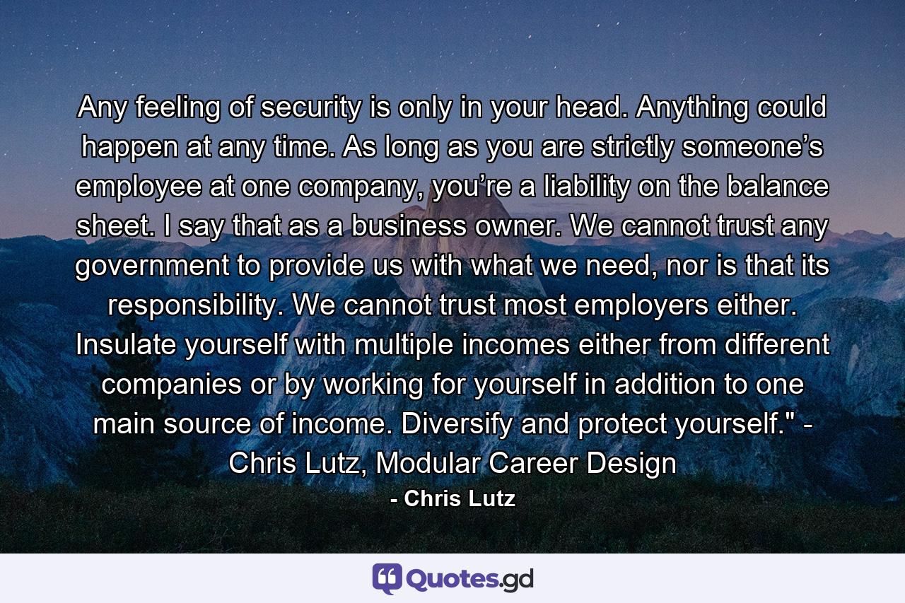 Any feeling of security is only in your head. Anything could happen at any time. As long as you are strictly someone’s employee at one company, you’re a liability on the balance sheet. I say that as a business owner. We cannot trust any government to provide us with what we need, nor is that its responsibility. We cannot trust most employers either. Insulate yourself with multiple incomes either from different companies or by working for yourself in addition to one main source of income. Diversify and protect yourself.