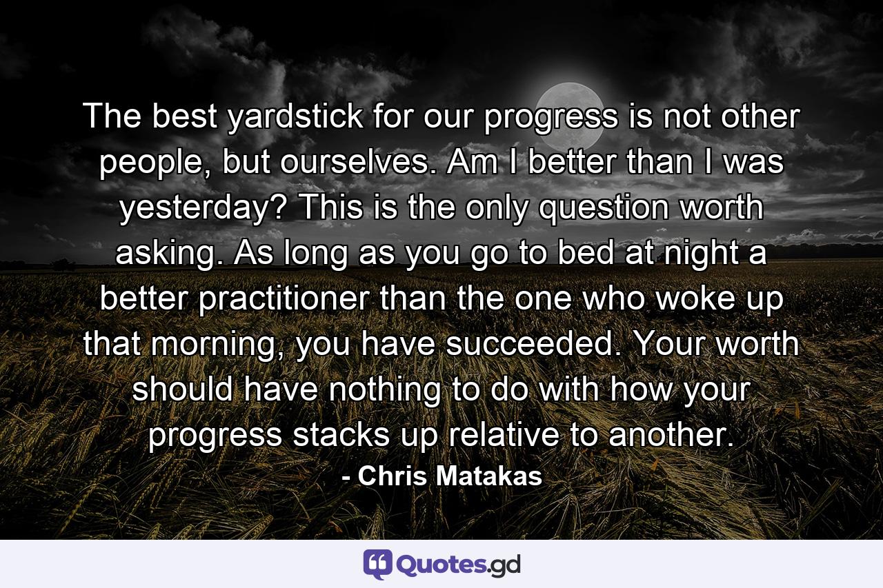 The best yardstick for our progress is not other people, but ourselves. Am I better than I was yesterday? This is the only question worth asking. As long as you go to bed at night a better practitioner than the one who woke up that morning, you have succeeded. Your worth should have nothing to do with how your progress stacks up relative to another. - Quote by Chris Matakas