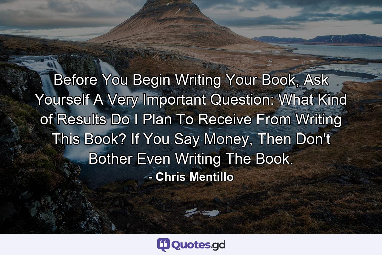 Before You Begin Writing Your Book, Ask Yourself A Very Important Question: What Kind of Results Do I Plan To Receive From Writing This Book? If You Say Money, Then Don't Bother Even Writing The Book. - Quote by Chris Mentillo