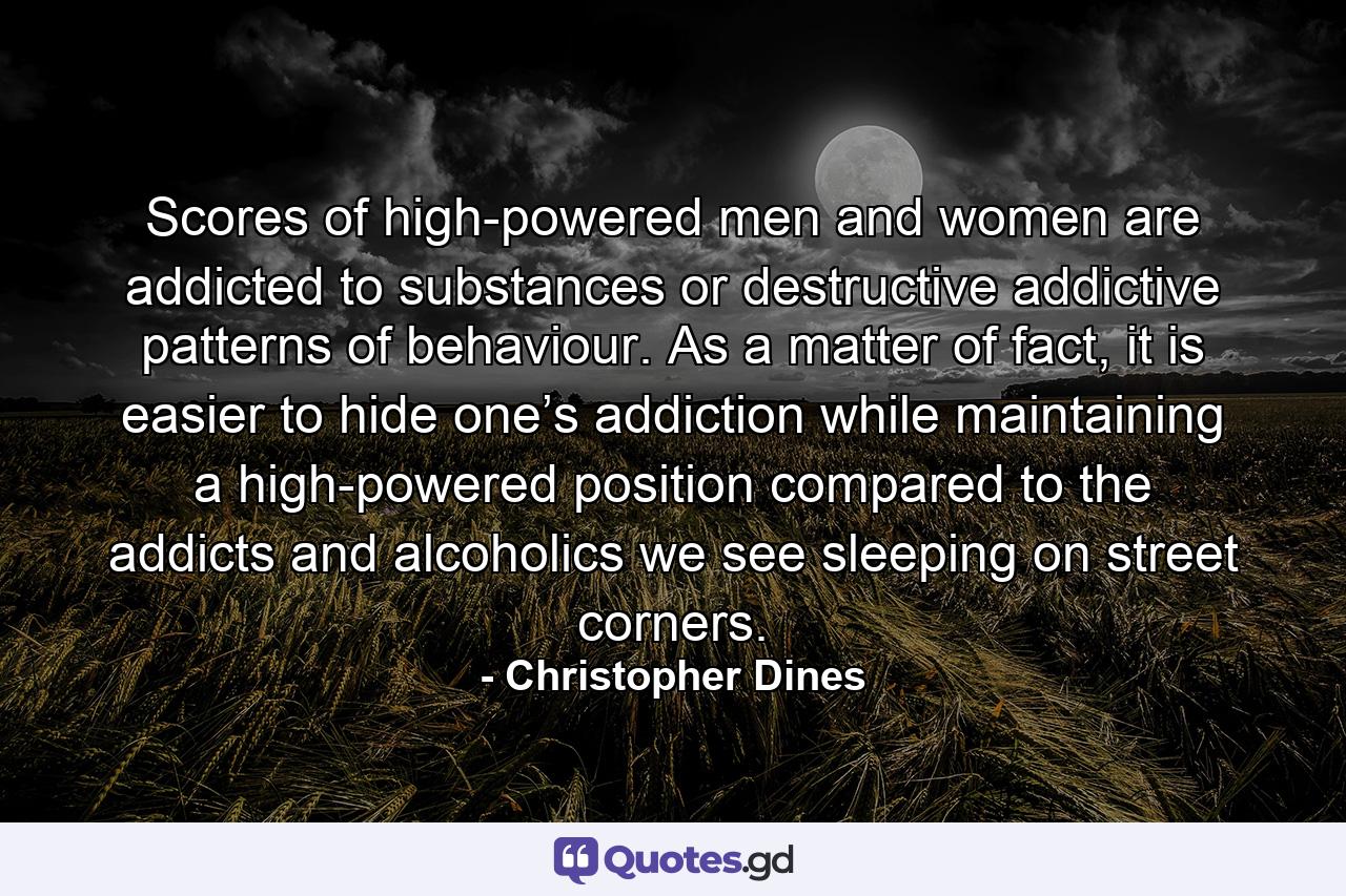 Scores of high-powered men and women are addicted to substances or destructive addictive patterns of behaviour. As a matter of fact, it is easier to hide one’s addiction while maintaining a high-powered position compared to the addicts and alcoholics we see sleeping on street corners. - Quote by Christopher Dines