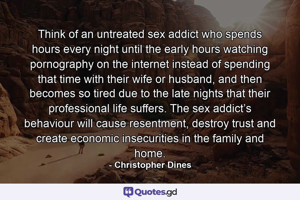 Think of an untreated sex addict who spends hours every night until the early hours watching pornography on the internet instead of spending that time with their wife or husband, and then becomes so tired due to the late nights that their professional life suffers. The sex addict’s behaviour will cause resentment, destroy trust and create economic insecurities in the family and home. - Quote by Christopher Dines