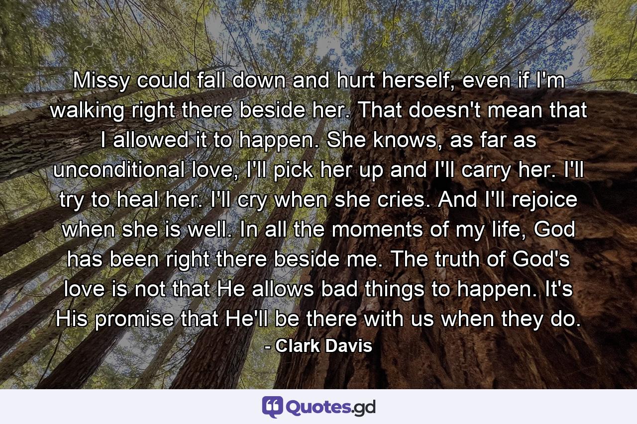 Missy could fall down and hurt herself, even if I'm walking right there beside her. That doesn't mean that I allowed it to happen. She knows, as far as unconditional love, I'll pick her up and I'll carry her. I'll try to heal her. I'll cry when she cries. And I'll rejoice when she is well. In all the moments of my life, God has been right there beside me. The truth of God's love is not that He allows bad things to happen. It's His promise that He'll be there with us when they do. - Quote by Clark Davis