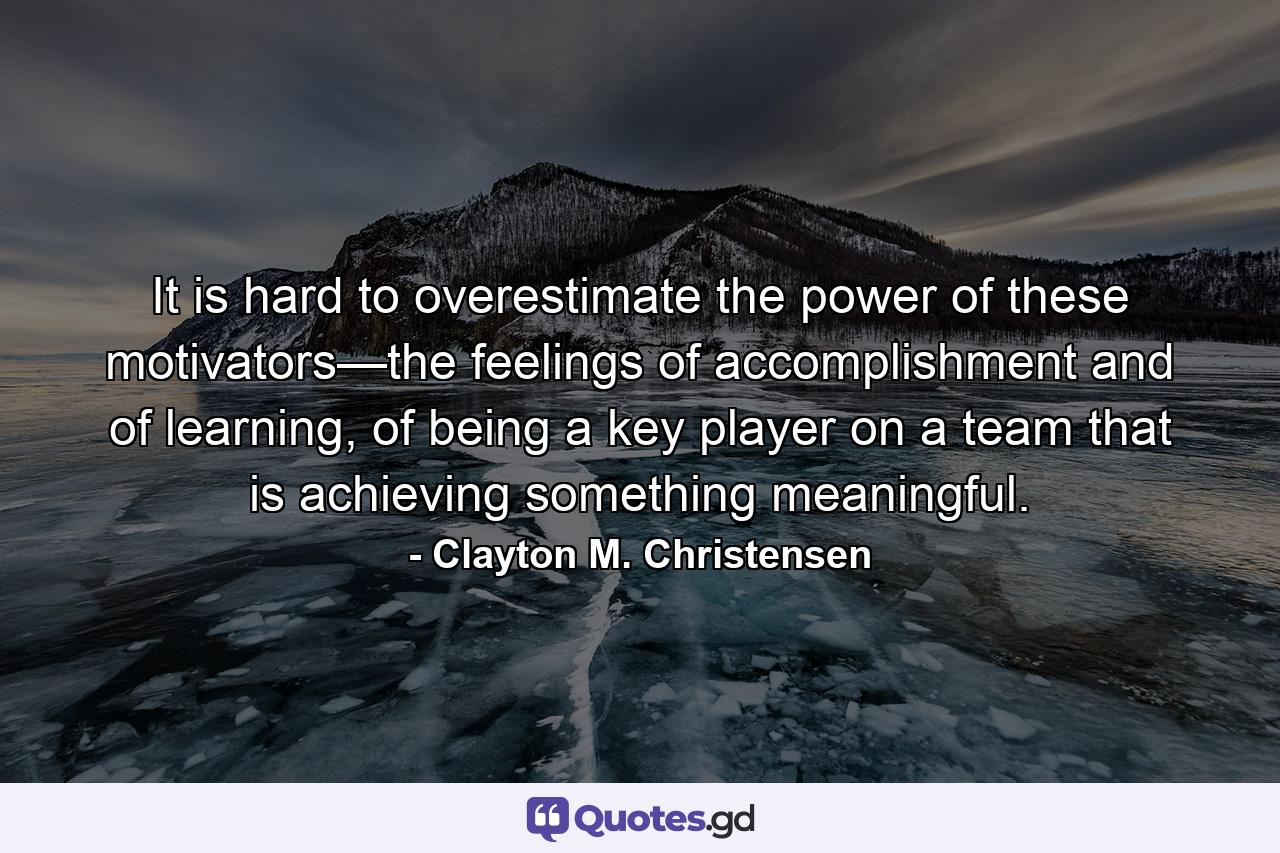 It is hard to overestimate the power of these motivators—the feelings of accomplishment and of learning, of being a key player on a team that is achieving something meaningful. - Quote by Clayton M. Christensen