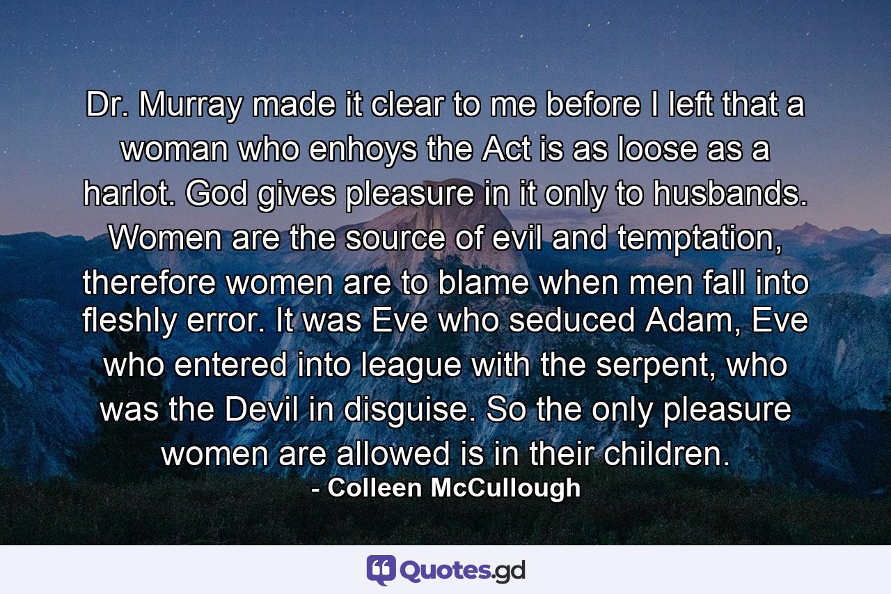 Dr. Murray made it clear to me before I left that a woman who enhoys the Act is as loose as a harlot. God gives pleasure in it only to husbands. Women are the source of evil and temptation, therefore women are to blame when men fall into fleshly error. It was Eve who seduced Adam, Eve who entered into league with the serpent, who was the Devil in disguise. So the only pleasure women are allowed is in their children. - Quote by Colleen McCullough