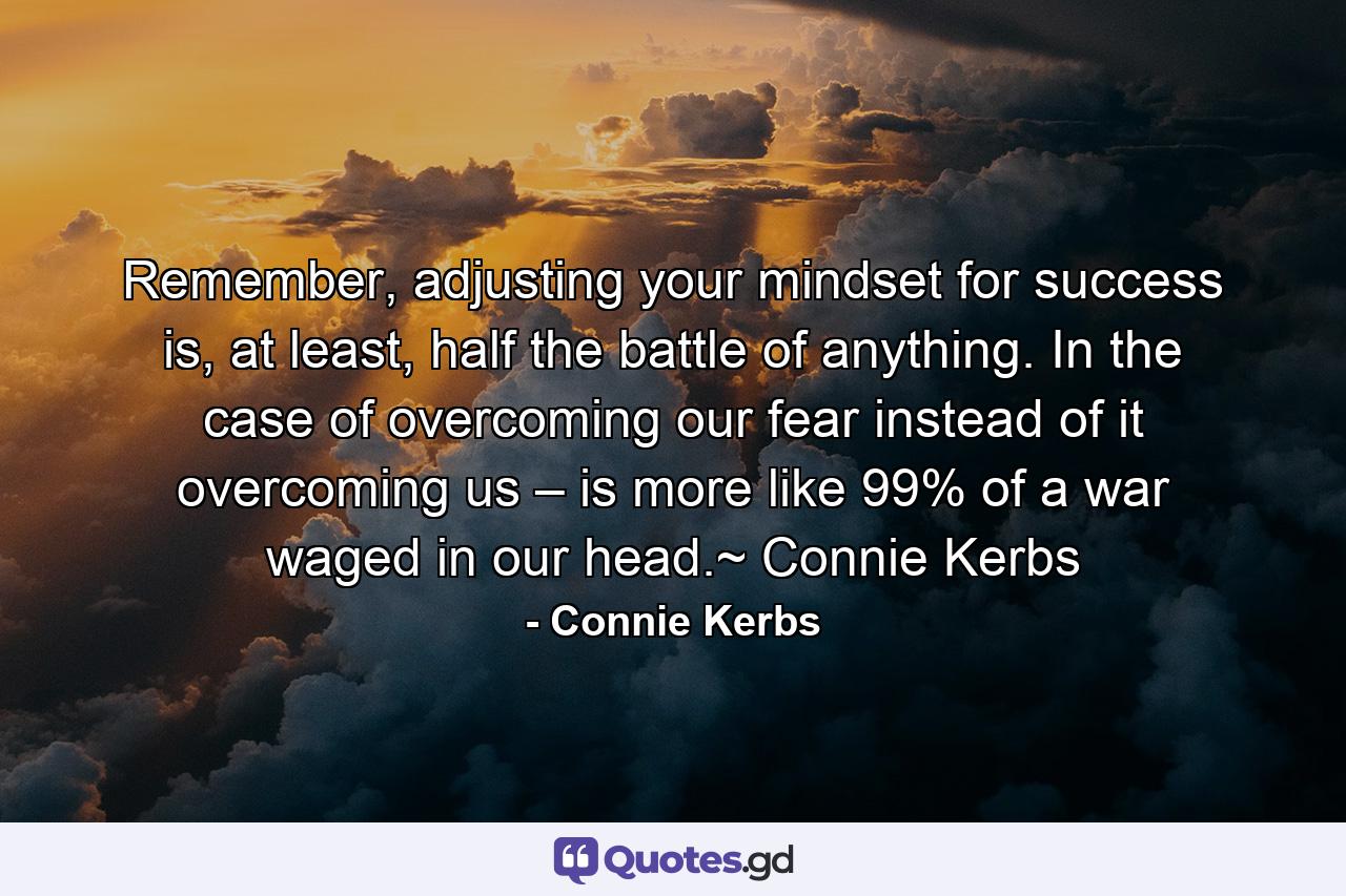 Remember, adjusting your mindset for success is, at least, half the battle of anything. In the case of overcoming our fear instead of it overcoming us – is more like 99% of a war waged in our head.~ Connie Kerbs - Quote by Connie Kerbs