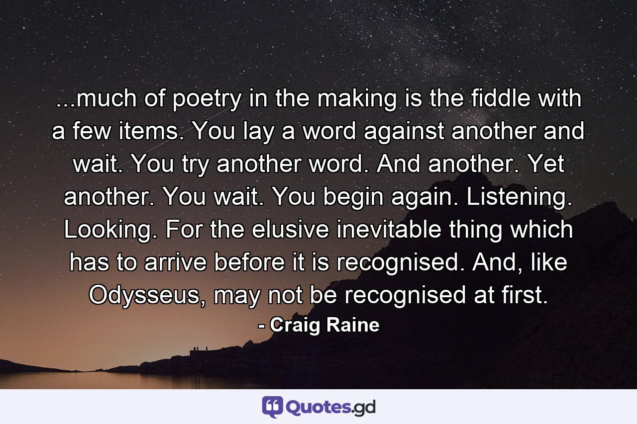 ...much of poetry in the making is the fiddle with a few items. You lay a word against another and wait. You try another word. And another. Yet another. You wait. You begin again. Listening. Looking. For the elusive inevitable thing which has to arrive before it is recognised. And, like Odysseus, may not be recognised at first. - Quote by Craig Raine