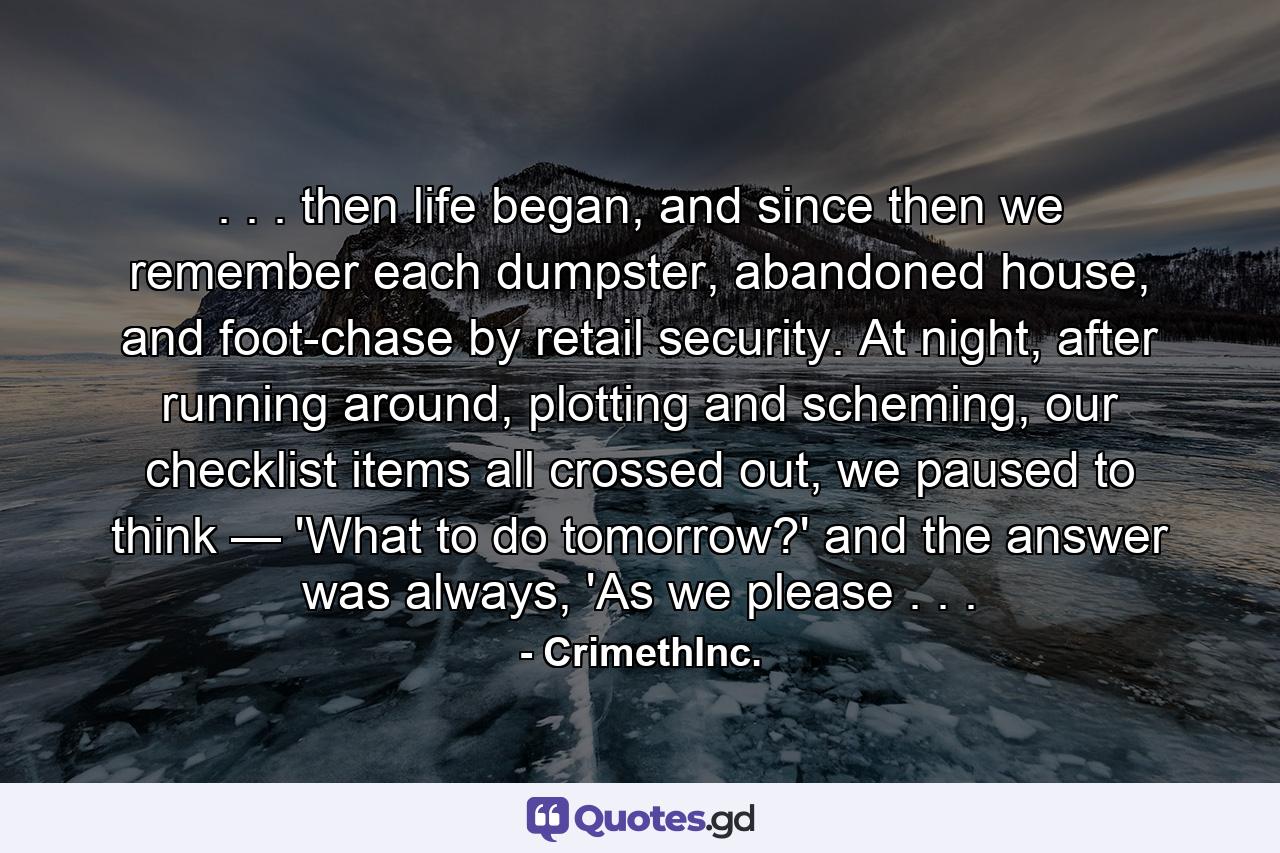 . . . then life began, and since then we remember each dumpster, abandoned house, and foot-chase by retail security. At night, after running around, plotting and scheming, our checklist items all crossed out, we paused to think — 'What to do tomorrow?' and the answer was always, 'As we please . . . - Quote by CrimethInc.