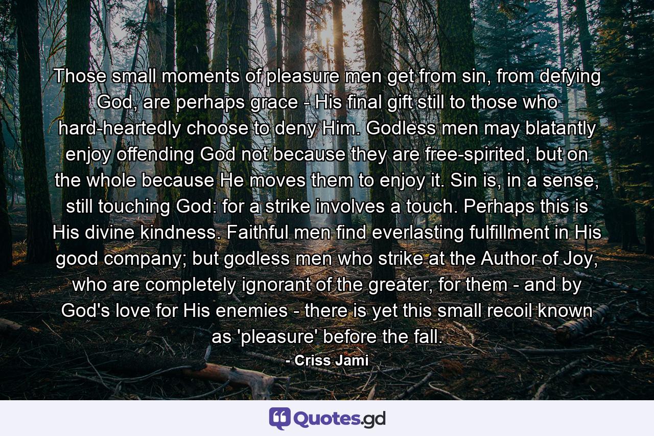 Those small moments of pleasure men get from sin, from defying God, are perhaps grace - His final gift still to those who hard-heartedly choose to deny Him. Godless men may blatantly enjoy offending God not because they are free-spirited, but on the whole because He moves them to enjoy it. Sin is, in a sense, still touching God: for a strike involves a touch. Perhaps this is His divine kindness. Faithful men find everlasting fulfillment in His good company; but godless men who strike at the Author of Joy, who are completely ignorant of the greater, for them - and by God's love for His enemies - there is yet this small recoil known as 'pleasure' before the fall. - Quote by Criss Jami