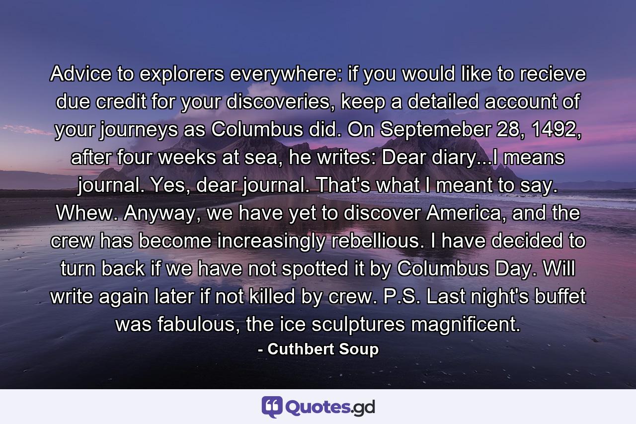 Advice to explorers everywhere: if you would like to recieve due credit for your discoveries, keep a detailed account of your journeys as Columbus did. On Septemeber 28, 1492, after four weeks at sea, he writes: Dear diary...I means journal. Yes, dear journal. That's what I meant to say. Whew. Anyway, we have yet to discover America, and the crew has become increasingly rebellious. I have decided to turn back if we have not spotted it by Columbus Day. Will write again later if not killed by crew. P.S. Last night's buffet was fabulous, the ice sculptures magnificent. - Quote by Cuthbert Soup