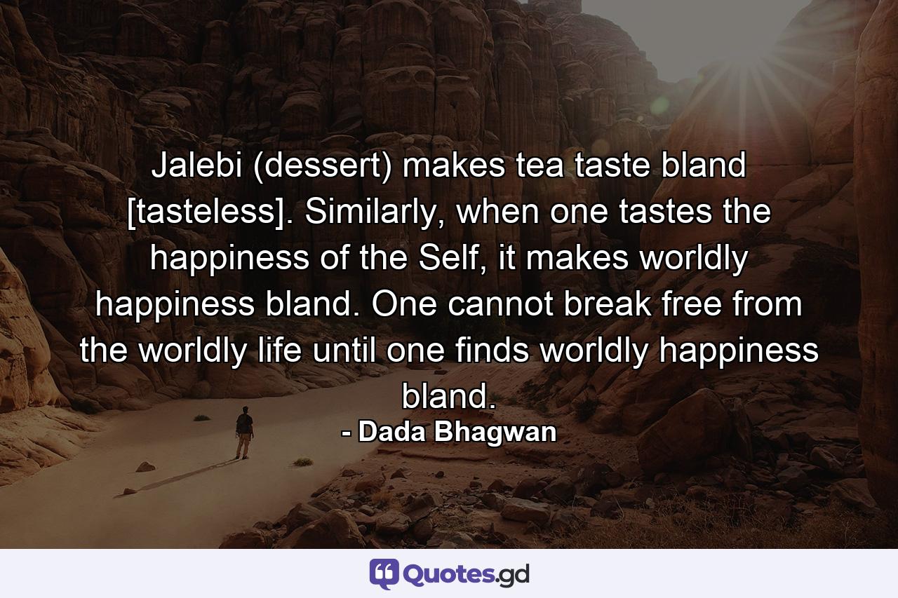 Jalebi (dessert) makes tea taste bland [tasteless]. Similarly, when one tastes the happiness of the Self, it makes worldly happiness bland. One cannot break free from the worldly life until one finds worldly happiness bland. - Quote by Dada Bhagwan