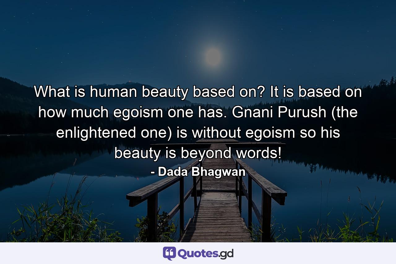 What is human beauty based on? It is based on how much egoism one has. Gnani Purush (the enlightened one) is without egoism so his beauty is beyond words! - Quote by Dada Bhagwan