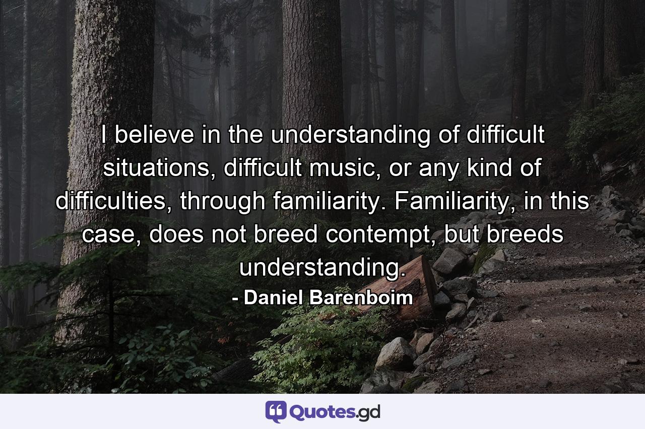 I believe in the understanding of difficult situations, difficult music, or any kind of difficulties, through familiarity. Familiarity, in this case, does not breed contempt, but breeds understanding. - Quote by Daniel Barenboim