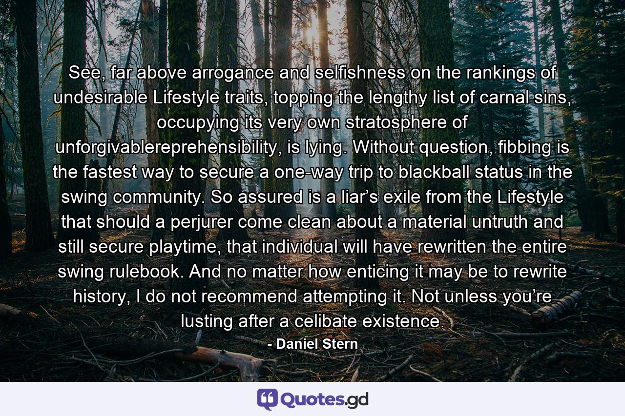 See, far above arrogance and selfishness on the rankings of undesirable Lifestyle traits, topping the lengthy list of carnal sins, occupying its very own stratosphere of unforgivablereprehensibility, is lying. Without question, fibbing is the fastest way to secure a one-way trip to blackball status in the swing community. So assured is a liar’s exile from the Lifestyle that should a perjurer come clean about a material untruth and still secure playtime, that individual will have rewritten the entire swing rulebook. And no matter how enticing it may be to rewrite history, I do not recommend attempting it. Not unless you’re lusting after a celibate existence. - Quote by Daniel Stern