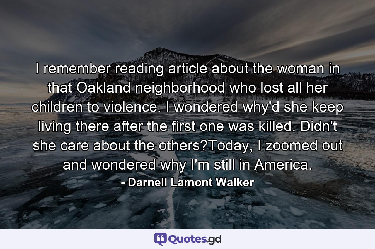 I remember reading article about the woman in that Oakland neighborhood who lost all her children to violence. I wondered why'd she keep living there after the first one was killed. Didn't she care about the others?Today, I zoomed out and wondered why I'm still in America. - Quote by Darnell Lamont Walker