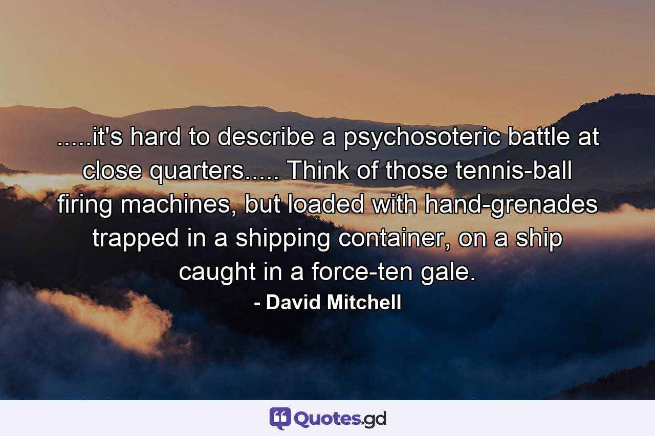 .....it's hard to describe a psychosoteric battle at close quarters..... Think of those tennis-ball firing machines, but loaded with hand-grenades trapped in a shipping container, on a ship caught in a force-ten gale. - Quote by David Mitchell