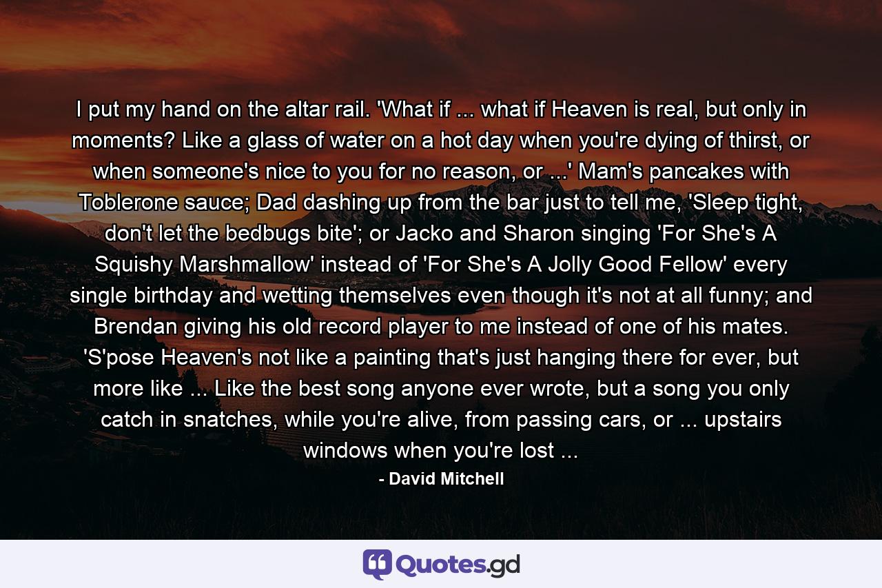 I put my hand on the altar rail. 'What if ... what if Heaven is real, but only in moments? Like a glass of water on a hot day when you're dying of thirst, or when someone's nice to you for no reason, or ...' Mam's pancakes with Toblerone sauce; Dad dashing up from the bar just to tell me, 'Sleep tight, don't let the bedbugs bite'; or Jacko and Sharon singing 'For She's A Squishy Marshmallow' instead of 'For She's A Jolly Good Fellow' every single birthday and wetting themselves even though it's not at all funny; and Brendan giving his old record player to me instead of one of his mates. 'S'pose Heaven's not like a painting that's just hanging there for ever, but more like ... Like the best song anyone ever wrote, but a song you only catch in snatches, while you're alive, from passing cars, or ... upstairs windows when you're lost ... - Quote by David Mitchell