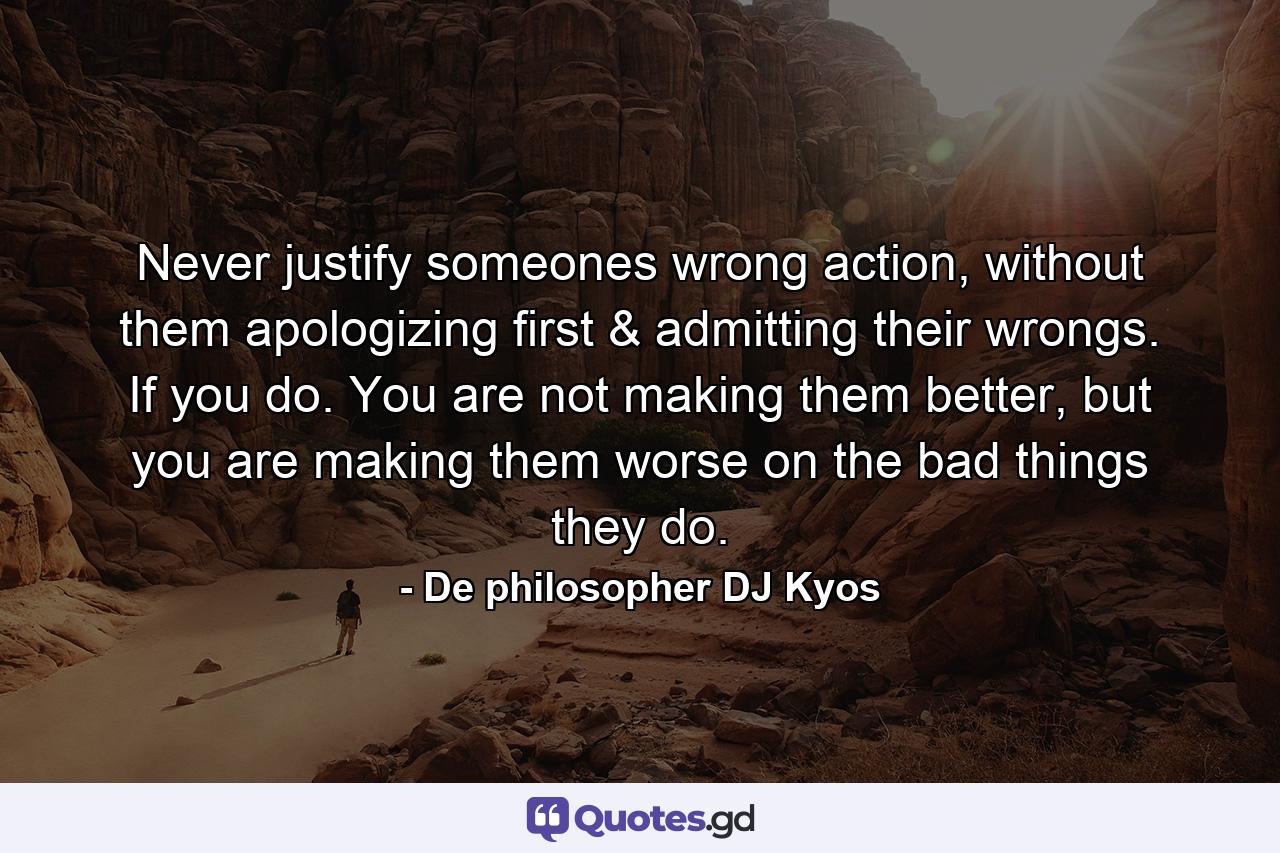 Never justify someones wrong action, without them apologizing first & admitting their wrongs. If you do. You are not making them better, but you are making them worse on the bad things they do. - Quote by De philosopher DJ Kyos