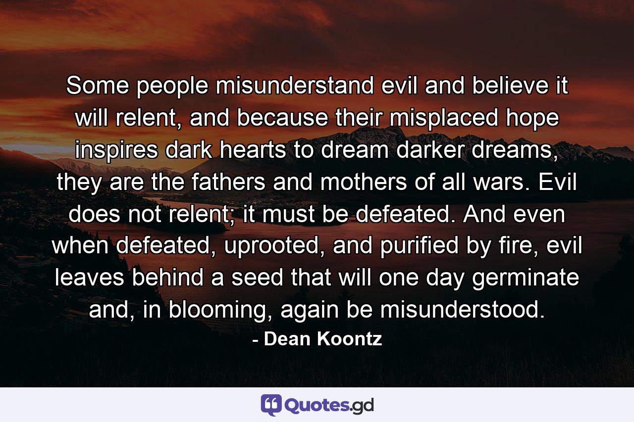 Some people misunderstand evil and believe it will relent, and because their misplaced hope inspires dark hearts to dream darker dreams, they are the fathers and mothers of all wars. Evil does not relent; it must be defeated. And even when defeated, uprooted, and purified by fire, evil leaves behind a seed that will one day germinate and, in blooming, again be misunderstood. - Quote by Dean Koontz