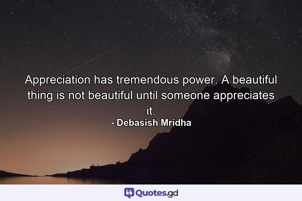 Appreciation has tremendous power. A beautiful thing is not beautiful until someone appreciates it. - Quote by Debasish Mridha