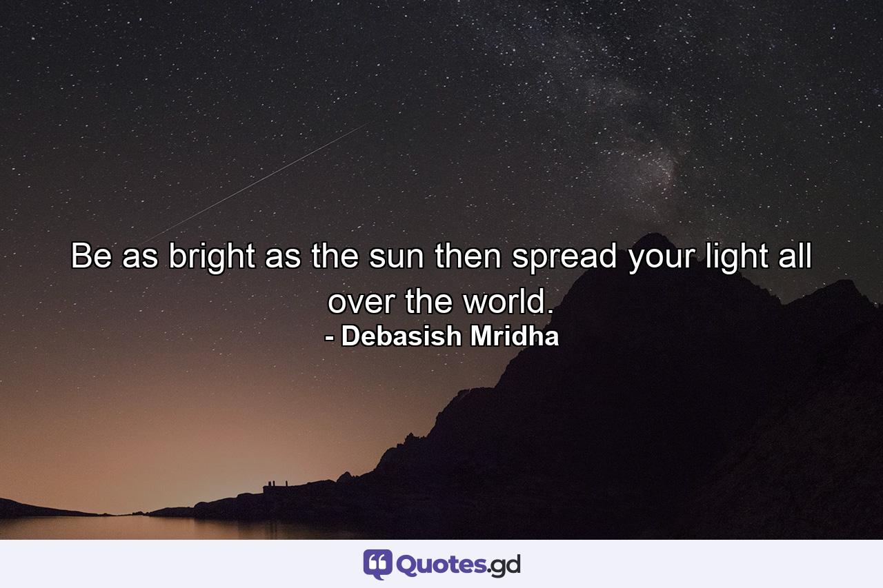 Be as bright as the sun then spread your light all over the world. - Quote by Debasish Mridha