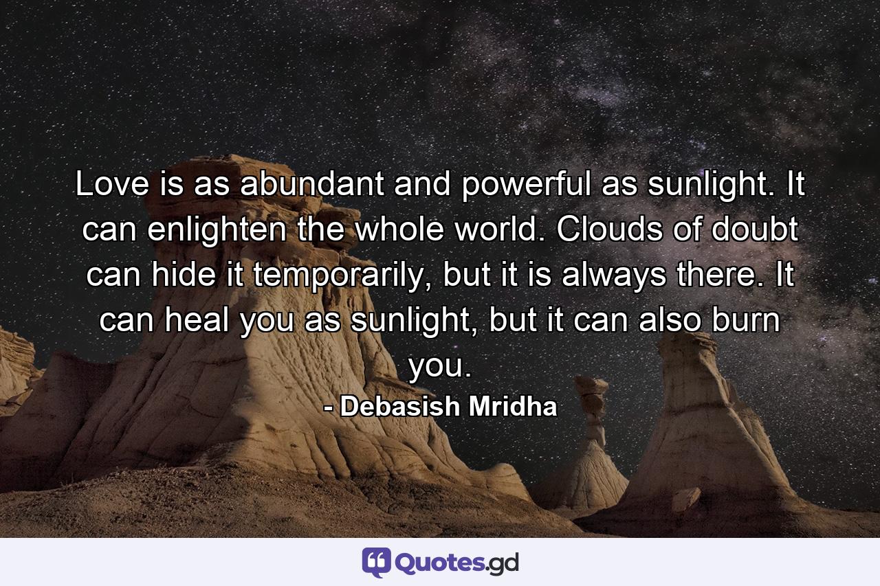 Love is as abundant and powerful as sunlight. It can enlighten the whole world. Clouds of doubt can hide it temporarily, but it is always there. It can heal you as sunlight, but it can also burn you. - Quote by Debasish Mridha