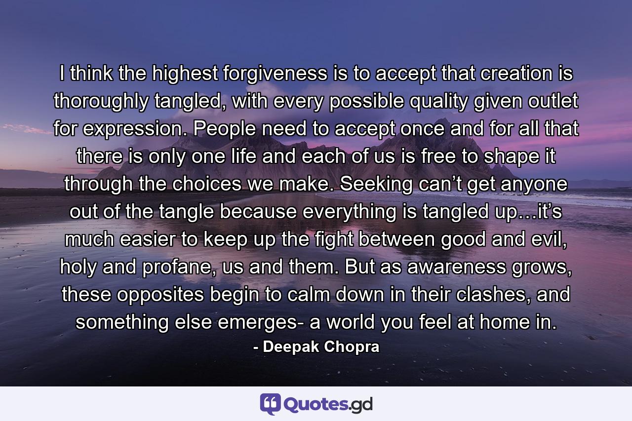 I think the highest forgiveness is to accept that creation is thoroughly tangled, with every possible quality given outlet for expression. People need to accept once and for all that there is only one life and each of us is free to shape it through the choices we make. Seeking can’t get anyone out of the tangle because everything is tangled up…it’s much easier to keep up the fight between good and evil, holy and profane, us and them. But as awareness grows, these opposites begin to calm down in their clashes, and something else emerges- a world you feel at home in. - Quote by Deepak Chopra