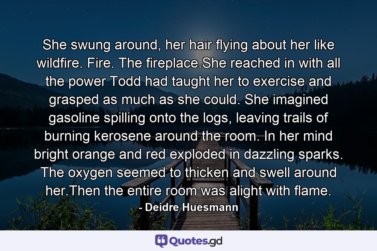 She swung around, her hair flying about her like wildfire. Fire. The fireplace.She reached in with all the power Todd had taught her to exercise and grasped as much as she could. She imagined gasoline spilling onto the logs, leaving trails of burning kerosene around the room. In her mind bright orange and red exploded in dazzling sparks. The oxygen seemed to thicken and swell around her.Then the entire room was alight with flame. - Quote by Deidre Huesmann