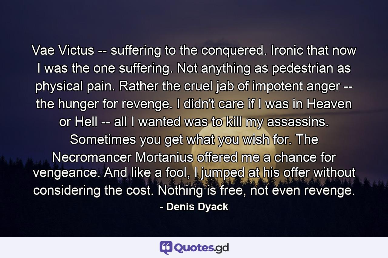 Vae Victus -- suffering to the conquered. Ironic that now I was the one suffering. Not anything as pedestrian as physical pain. Rather the cruel jab of impotent anger -- the hunger for revenge. I didn't care if I was in Heaven or Hell -- all I wanted was to kill my assassins. Sometimes you get what you wish for. The Necromancer Mortanius offered me a chance for vengeance. And like a fool, I jumped at his offer without considering the cost. Nothing is free, not even revenge. - Quote by Denis Dyack