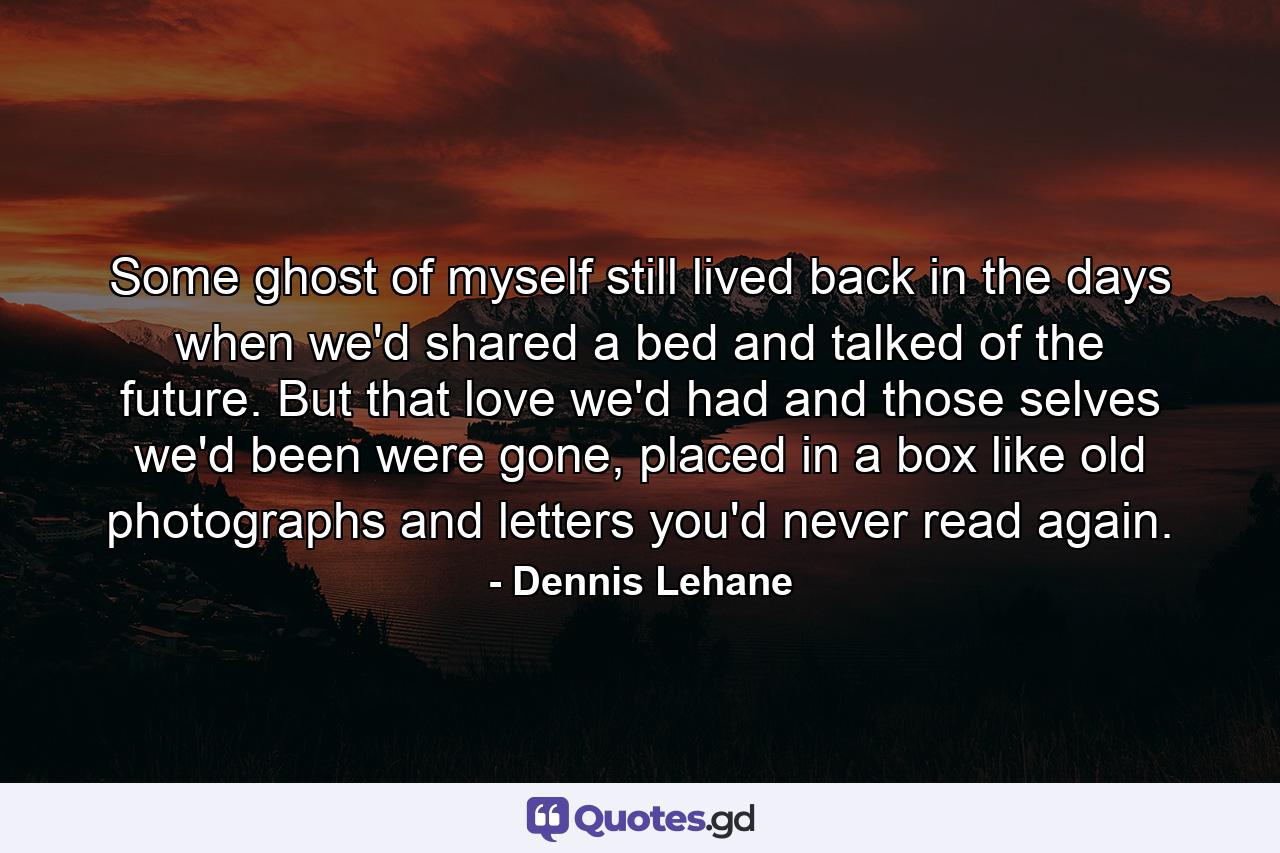 Some ghost of myself still lived back in the days when we'd shared a bed and talked of the future. But that love we'd had and those selves we'd been were gone, placed in a box like old photographs and letters you'd never read again. - Quote by Dennis Lehane