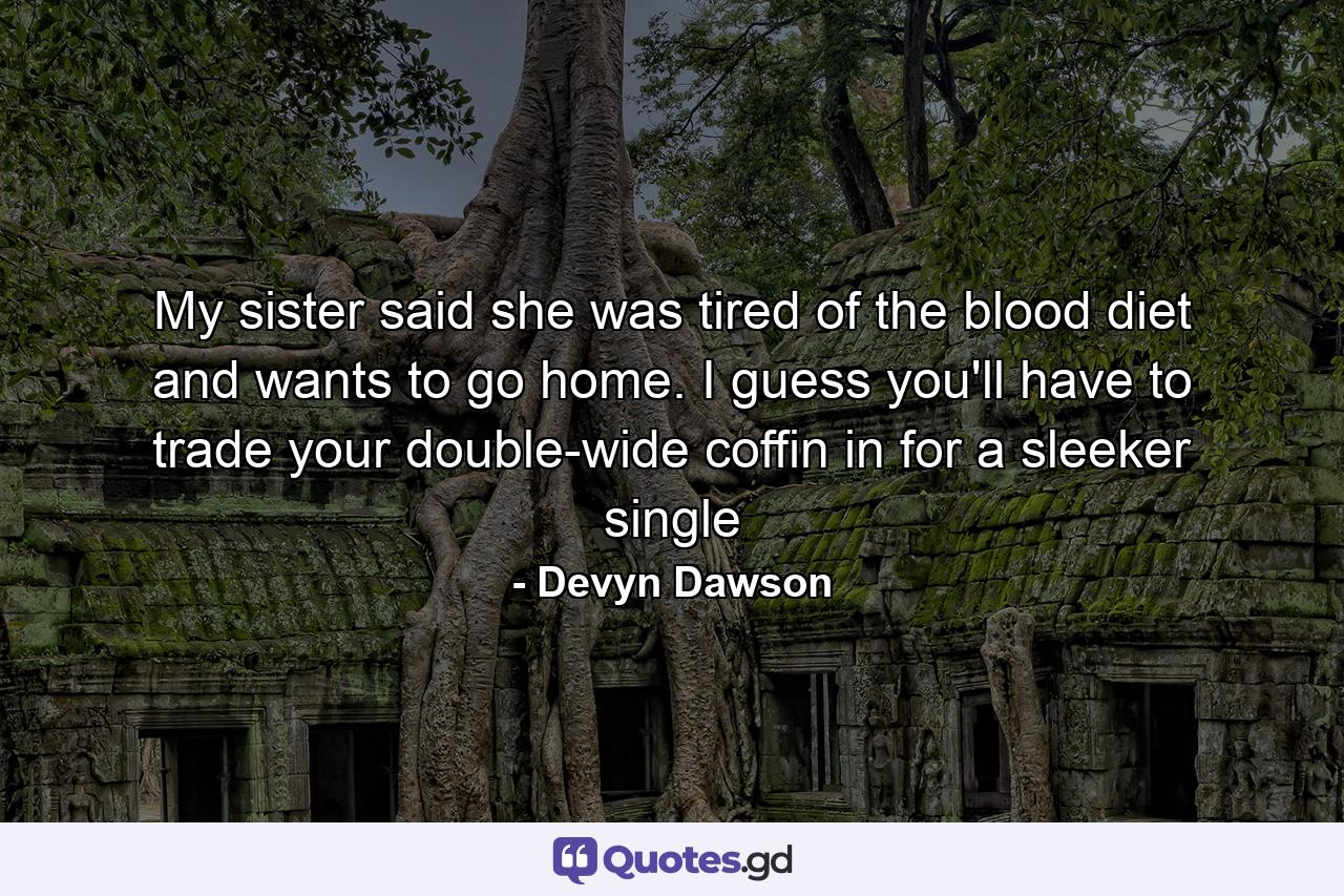 My sister said she was tired of the blood diet and wants to go home. I guess you'll have to trade your double-wide coffin in for a sleeker single - Quote by Devyn Dawson