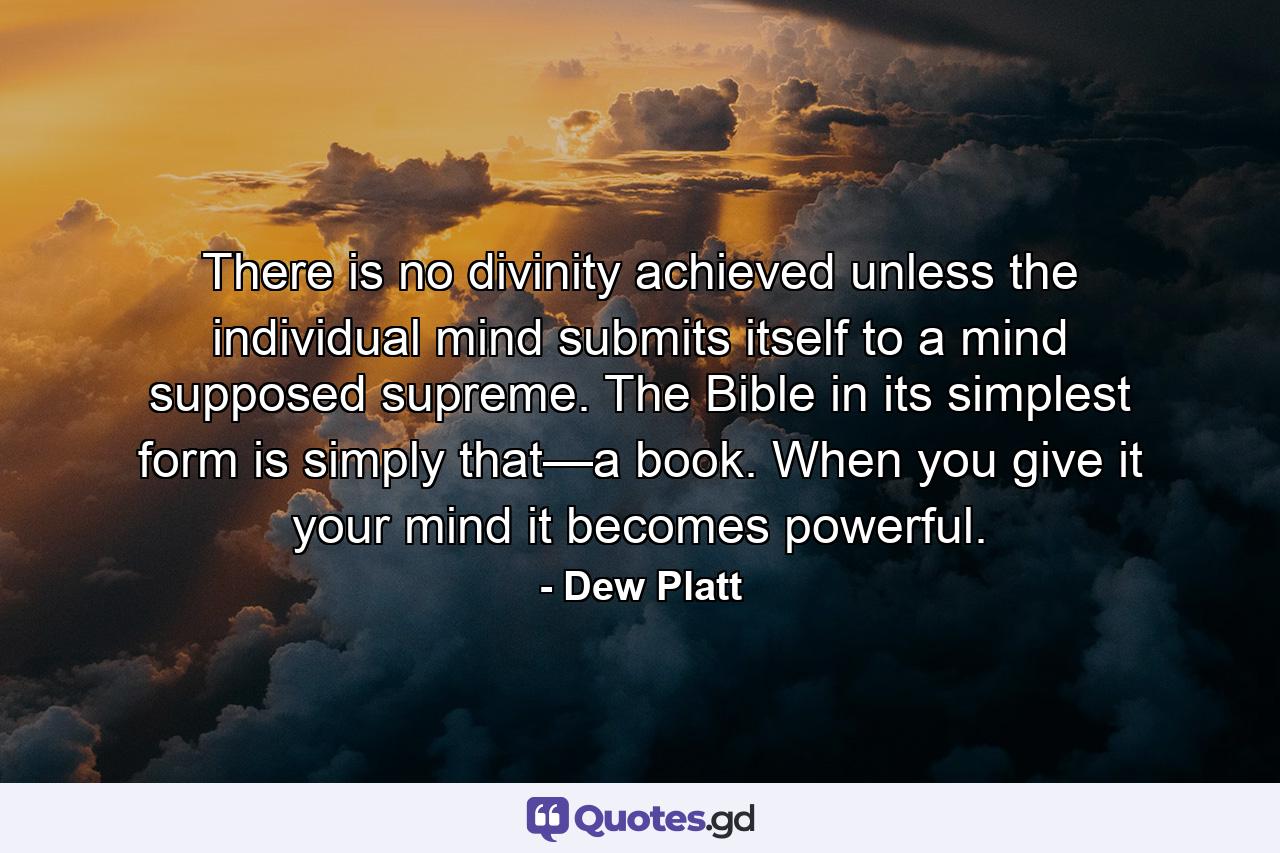 There is no divinity achieved unless the individual mind submits itself to a mind supposed supreme. The Bible in its simplest form is simply that—a book. When you give it your mind it becomes powerful. - Quote by Dew Platt