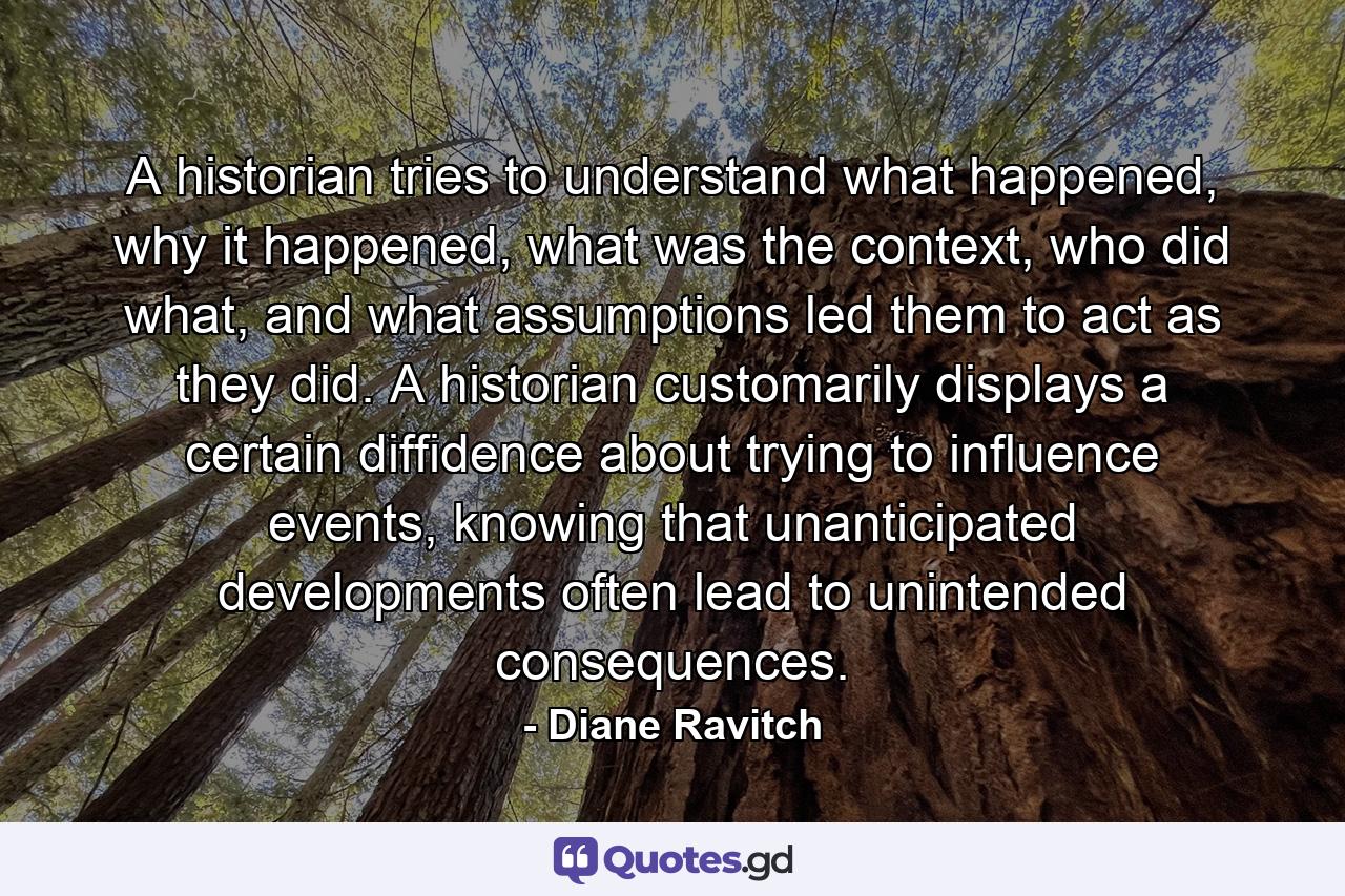 A historian tries to understand what happened, why it happened, what was the context, who did what, and what assumptions led them to act as they did. A historian customarily displays a certain diffidence about trying to influence events, knowing that unanticipated developments often lead to unintended consequences. - Quote by Diane Ravitch