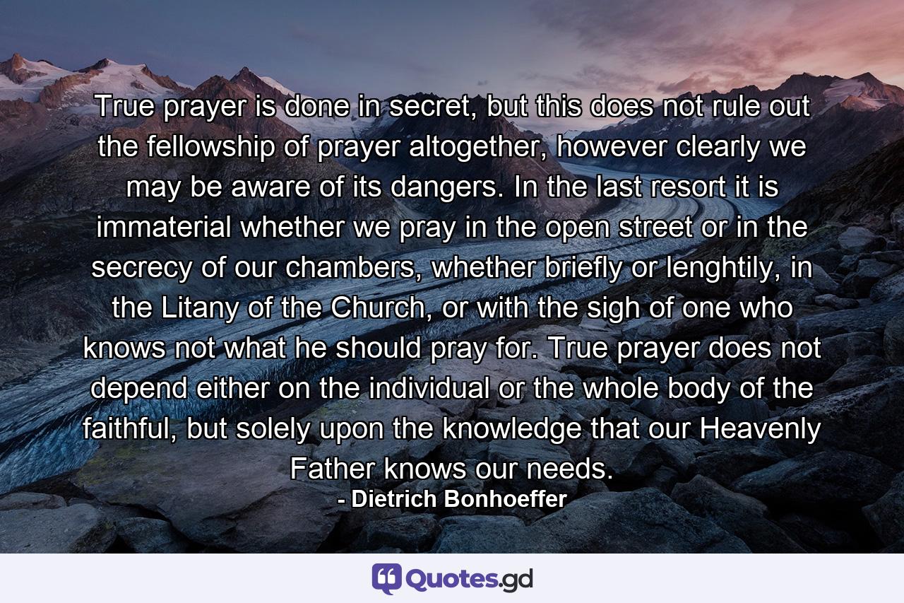 True prayer is done in secret, but this does not rule out the fellowship of prayer altogether, however clearly we may be aware of its dangers. In the last resort it is immaterial whether we pray in the open street or in the secrecy of our chambers, whether briefly or lenghtily, in the Litany of the Church, or with the sigh of one who knows not what he should pray for. True prayer does not depend either on the individual or the whole body of the faithful, but solely upon the knowledge that our Heavenly Father knows our needs. - Quote by Dietrich Bonhoeffer