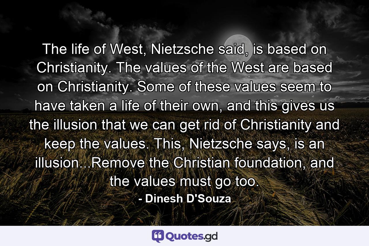 The life of West, Nietzsche said, is based on Christianity. The values of the West are based on Christianity. Some of these values seem to have taken a life of their own, and this gives us the illusion that we can get rid of Christianity and keep the values. This, Nietzsche says, is an illusion...Remove the Christian foundation, and the values must go too. - Quote by Dinesh D'Souza