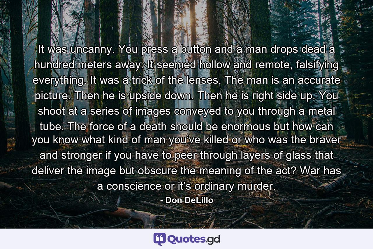 It was uncanny. You press a button and a man drops dead a hundred meters away. It seemed hollow and remote, falsifying everything. It was a trick of the lenses. The man is an accurate picture. Then he is upside down. Then he is right side up. You shoot at a series of images conveyed to you through a metal tube. The force of a death should be enormous but how can you know what kind of man you’ve killed or who was the braver and stronger if you have to peer through layers of glass that deliver the image but obscure the meaning of the act? War has a conscience or it’s ordinary murder. - Quote by Don DeLillo