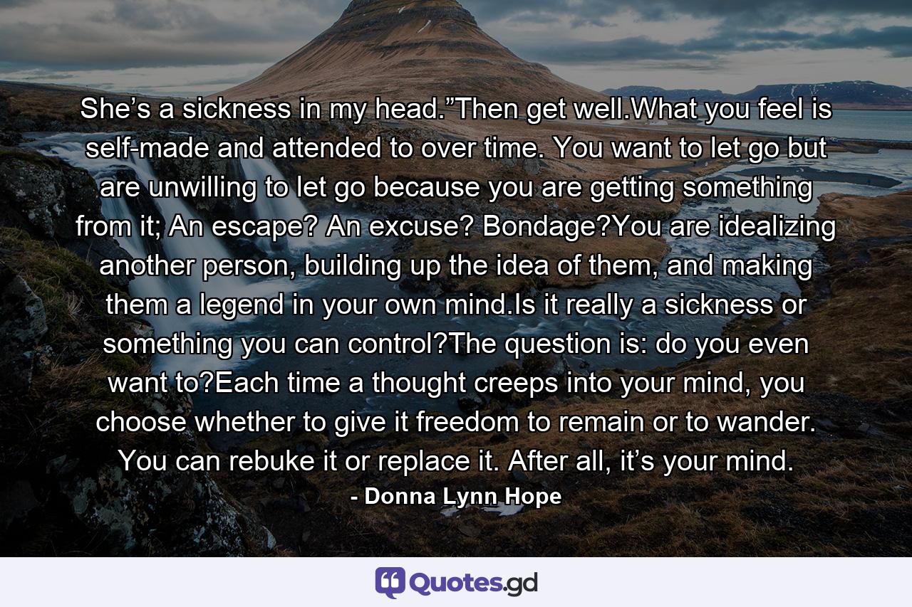 She’s a sickness in my head.”Then get well.What you feel is self-made and attended to over time. You want to let go but are unwilling to let go because you are getting something from it; An escape? An excuse? Bondage?You are idealizing another person, building up the idea of them, and making them a legend in your own mind.Is it really a sickness or something you can control?The question is: do you even want to?Each time a thought creeps into your mind, you choose whether to give it freedom to remain or to wander. You can rebuke it or replace it. After all, it’s your mind. - Quote by Donna Lynn Hope