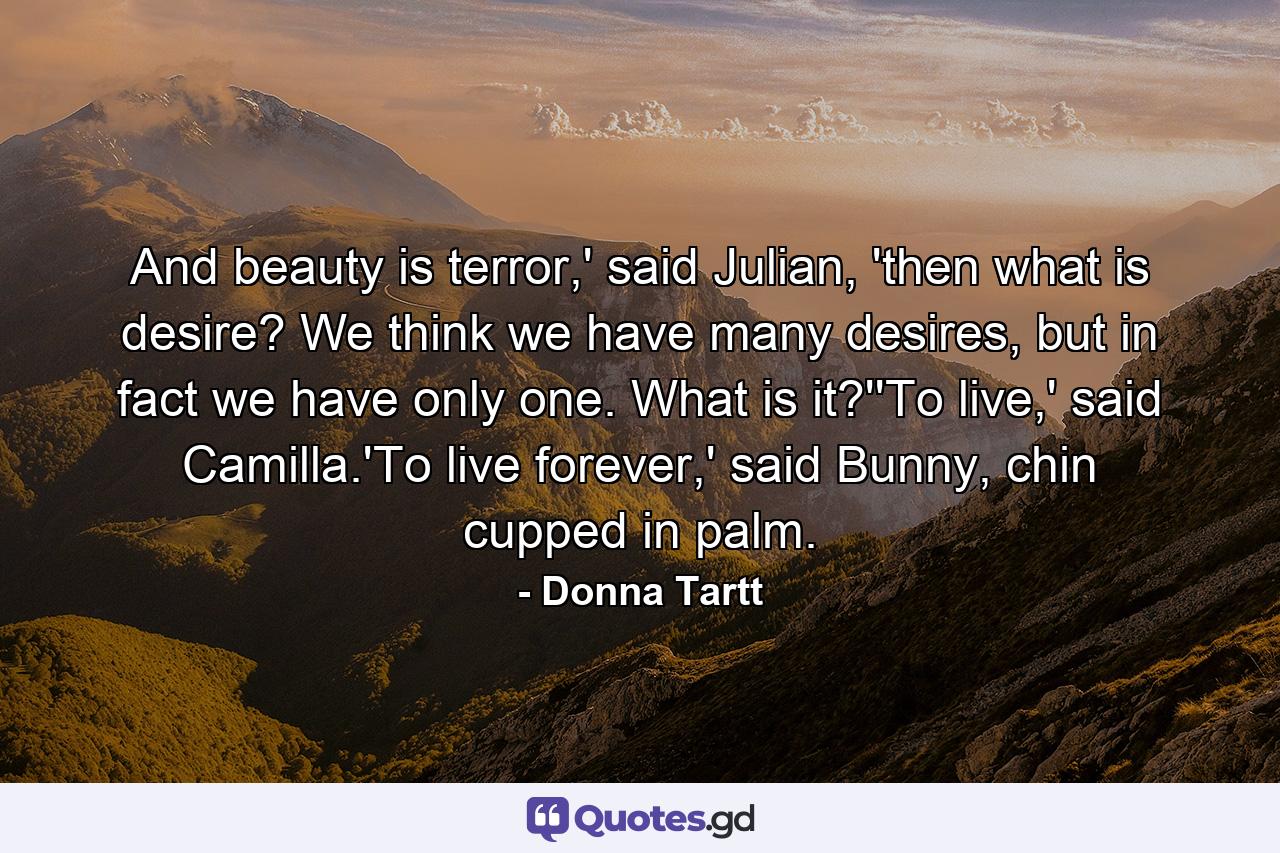 And beauty is terror,' said Julian, 'then what is desire? We think we have many desires, but in fact we have only one. What is it?''To live,' said Camilla.'To live forever,' said Bunny, chin cupped in palm. - Quote by Donna Tartt