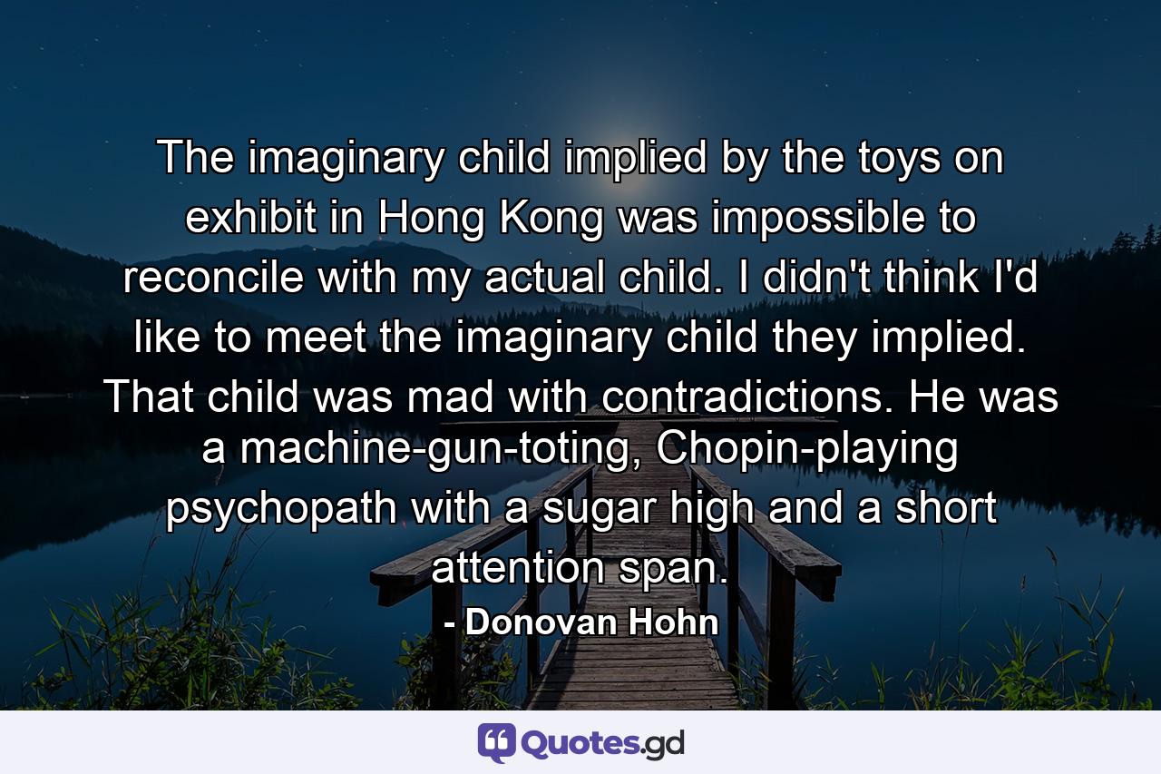 The imaginary child implied by the toys on exhibit in Hong Kong was impossible to reconcile with my actual child. I didn't think I'd like to meet the imaginary child they implied. That child was mad with contradictions. He was a machine-gun-toting, Chopin-playing psychopath with a sugar high and a short attention span. - Quote by Donovan Hohn